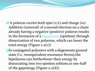  A polaron carries both spin (1/2) and charge (1e).
Addition (removal) of a second electron on a chain
already having a negative (positive) polaron results
in the formation of a bipolaron (spinless) through
dimerization of two polarons, which can lower the
total energy (Figure 2.2(c))
In conjugated polymers with a degenerate ground
state (i.e. twoequivalent resonance forms),the
bipolarons can furtherlower their energy by
dissociating into two spinless solitons at one-half
of the gapenergy (Figure 2.2(d)).
 