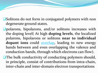 Solitons do not form in conjugated polymers with non
degenerate ground states.
polarons, bipolarons, and/or solitons increases with
the doping level( At high doping levels, the localized
polarons, bipolarons or solitons near to individual
dopant ions could overlap, leading to new energy
bands between and even overlapping the valence and
conduction bands, through which electrons can flow).
The bulk conductivity of conducting polymers should,
in principle, consist of contributions from intra-chain,
inter-chain and inter-domain electron transportations
 