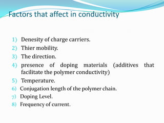 Factors that affect in conductivity
1) Denesity of charge carriers.
2) Thier mobility.
3) The direction.
4) presence of doping materials (additives that
facilitate the polymer conductivity)
5) Temperature.
6) Conjugation length of the polymer chain.
7) Doping Level.
8) Frequency of current.
 