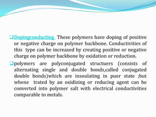 Dopingconducting These polymers have doping of positive
or negative charge on polymer backbone. Conductivities of
this type can be increased by creating positive or negative
charge on polymer backbone by oxidation or reduction.
polymers are polyconjugated structuers (consists of
alternating single and double bonds,called conjugated
double bonds)which are insoulating in puer state ;but
whene trated by an oxidizing or reducing agent can be
converted into polymer salt with electrical conductivities
comparable to metals.
 