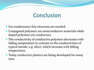 Conclusion
 For conductance free electrons are needed.
 Conjugated polymers are semiconductor materials while
doped polymers are conductors.
 The conductivity of conductive polymers decreases with
falling temperature in contrast to the conductivities of
typical metals, e.g. silver, which increase with falling
temperature.
 Today conductive plastics are being developed for many
uses.
 