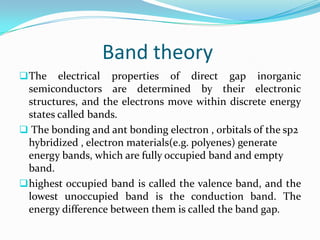 Band theory
The electrical properties of direct gap inorganic
semiconductors are determined by their electronic
structures, and the electrons move within discrete energy
states called bands.
 The bonding and ant bonding electron , orbitals of the sp2
hybridized , electron materials(e.g. polyenes) generate
energy bands, which are fully occupied band and empty
band.
highest occupied band is called the valence band, and the
lowest unoccupied band is the conduction band. The
energy difference between them is called the band gap.
 