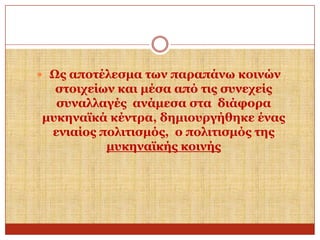  Ωο απνηέιεζκα ησλ παξαπάλσ θνηλώλ

ζηνηρείσλ θαη κέζα από ηηο ζπλερείο
ζπλαιιαγέο αλάκεζα ζηα δηάθνξα
κπθελατθά θέληξα, δεκηνπξγήζεθε έλαο
εληαίνο πνιηηηζκόο, ν πνιηηηζκόο ηεο
κπθελατθήο θνηλήο

 