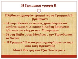 Η Γξακκηθή γξαθή Β
Πιήζνο επηγξαθώλ γξακκέλεο ζε Γξακκηθή Β
βξέζεθαλ:
 α) ζηελ Κλσζό, νη νπνίεο ρξνλνινγνύληαη
κεηά ην 1400 π. Υ νπόηε ε Κξήηε βξίζθεηαη
ήδε ππό ηνλ έιεγρν ησλ Μπθελαίσλ
 β) ζηε Θήβα , ζηηο Μπθήλεο , ηελ Σίξπλζα θαη
ηα Υαληά
 Η Γξακκηθή Β απνθξππηνγξαθήζεθε ην 1952
από ηνπο Βξεηαλνύο
Μάηθι Βέληξηο θαη Σδνλ Σζάληγνπηθ

 