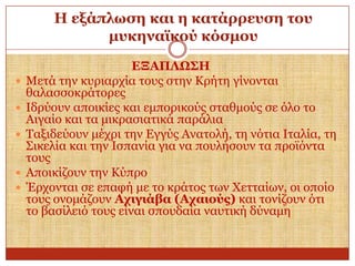 Η εμάπισζε θαη ε θαηάξξεπζε ηνπ
κπθελατθνύ θόζκνπ







ΔΞΑΠΛΩ΢Η
Μεηά ηελ θπξηαξρία ηνπο ζηελ Κξήηε γίλνληαη
ζαιαζζνθξάηνξεο
Ιδξύνπλ απνηθίεο θαη εκπνξηθνύο ζηαζκνύο ζε όιν ην
Αηγαίν θαη ηα κηθξαζηαηηθά παξάιηα
Ταμηδεύνπλ κέρξη ηελ Δγγύο Αλαηνιή, ηε λόηηα Ιηαιία, ηε
Σηθειία θαη ηελ Ιζπαλία γηα λα πνπιήζνπλ ηα πξντόληα
ηνπο
Απνηθίδνπλ ηελ Κύπξν
Έξρνληαη ζε επαθή κε ην θξάηνο ησλ Χεηηαίσλ, νη νπνίν
ηνπο νλνκάδνπλ Αρηγηάβα (Αραηνύο) θαη ηνλίδνπλ όηη
ην βαζίιεηό ηνπο είλαη ζπνπδαία λαπηηθή δύλακε

 
