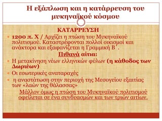 Η εμάπισζε θαη ε θαηάξξεπζε ηνπ
κπθελατθνύ θόζκνπ






ΚΑΣΑΡΡΔΤ΢Η
1200 π. Υ / Αξρίδεη ε πηώζε ηνπ Μπθελατθνύ
πνιηηηζκνύ. Καηαζηξέθνληαη πνιινί νηθηζκνί θαη
αλάθηνξα θαη εμαθαλίδεηαη ε Γξακκηθή Β΄.
Πηζαλά αίηηα:
Η κεηαθίλεζε λέσλ ειιεληθώλ θύισλ (ε θάζνδνο ησλ
Γσξηέσλ)
Οη εζσηεξηθέο αλαηαξαρέο
ε αλαζηάησζε ζηελ πεξηνρή ηεο Μεζνγείνπ εμαηηίαο
ησλ «ιαώλ ηεο ζάιαζζαο»
Μάιινλ όκσο ε πηώζε ηνπ Μπθελατθνύ πνιηηηζκνύ
νθείιεηαη ζε έλα ζπλδπαζκώλ θαη ησλ ηξηώλ αηηίσλ.

 