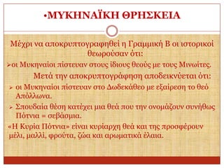 •ΜΤΚΗΝΑΪΚΗ ΘΡΗ΢ΚΔΙΑ
Μέρξη λα απνθξππηνγξαθεζεί ε Γξακκηθή Β νη ηζηνξηθνί
ζεσξνύζαλ όηη:
νη Μπθελαίνη πίζηεπαλ ζηνπο ίδηνπο ζενύο κε ηνπο Μηλσίηεο.

Μεηά ηελ απνθξππηνγξάθεζε απνδεηθλύεηαη όηη:
νη Μπθελαίνη πίζηεπαλ ζην Γσδεθάζεν κε εμαίξεζε ην ζεό
Απόιισλα.
 Σπνπδαία ζέζε θαηέρεη κηα ζεά πνπ ηελ νλνκάδνπλ ζπλήζσο
Πόηληα = ζεβάζκηα.
«Η Κπξία Πόηληα» είλαη θπξίαξρε ζεά θαη ηεο πξνζθέξνπλ
κέιη, καιιί, θξνύηα, δώα θαη αξσκαηηθά έιαηα.


 