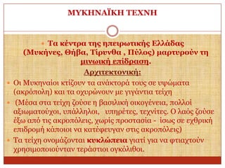 ΜΤΚΗΝΑΪΚΗ ΣΔΥΝΗ

 Σα θέληξα ηεο επεηξσηηθήο Διιάδαο

(Μπθήλεο, Θήβα, Σίξπλζα , Πύινο) καξηπξνύλ ηε
κηλσηθή επίδξαζε.
Αξρηηεθηνληθή:
 Οη Μπθελαίνη θηίδνπλ ηα αλάθηνξά ηνπο ζε πςώκαηα
(αθξόπνιε) θαη ηα νρπξώλνπλ κε γηγάληηα ηείρε
 (Μέζα ζηα ηείρε δνύζε ε βαζηιηθή νηθνγέλεηα, πνιινί
αμησκαηνύρνη, ππάιιεινη, ππεξέηεο, ηερλίηεο. Ο ιαόο δνύζε
έμσ από ηηο αθξνπόιεηο, ρσξίο πξνζηαζία - ίζσο ζε ερζξηθή
επηδξνκή θάπνηνη λα θαηέθεπγαλ ζηηο αθξνπόιεηο)
 Τα ηείρε νλνκάδνληαη θπθιώπεηα γηαηί γηα λα θηηαρηνύλ
ρξεζηκνπνηνύληαλ ηεξάζηηνη νγθόιηζνη.

 