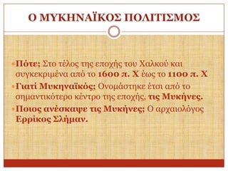Ο ΜΤΚΗΝΑΪΚΟ΢ ΠΟΛΙΣΙ΢ΜΟ΢

 Πόηε; Σην ηέινο ηεο επνρήο ηνπ Χαιθνύ θαη

ζπγθεθξηκέλα από ην 1600 π. Υ έσο ην 1100 π. Υ
 Γηαηί Μπθελατθόο; Ολνκάζηεθε έηζη από ην
ζεκαληηθόηεξν θέληξν ηεο επνρήο, ηηο Μπθήλεο.
 Πνηνο αλέζθαςε ηηο Μπθήλεο; Ο αξραηνιόγνο
Δξξίθνο ΢ιήκαλ.

 