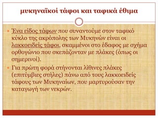 κπθελατθνί ηάθνη θαη ηαθηθά έζηκα
 Έλα είδνο ηάθσλ πνπ ζπλαληνύκε ζηνλ ηαθηθό

θύθιν ηεο αθξόπνιεο ησλ Μπθελώλ είλαη νη
ιαθθνεηδείο ηάθνη, ζθακκέλνη ζην έδαθνο κε ζρήκα
νξζνγώλην πνπ ζθεπάδνληαλ κε πιάθεο (όπσο νη
ζεκεξηλνί).
 Γηα πξώηε θνξά ζηήλνληαη ιίζηλεο πιάθεο
(επηηύκβηεο ζηήιεο) πάλσ από ηνπο ιαθθνεηδείο
ηάθνπο ησλ Μπθελαίσλ, πνπ καξηπξνύζαλ ηελ
θαηαγσγή ησλ λεθξώλ.

 