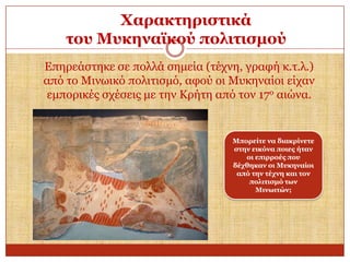 Υαξαθηεξηζηηθά
ηνπ Μπθελατθνύ πνιηηηζκνύ
Δπεξεάζηεθε ζε πνιιά ζεκεία (ηέρλε, γξαθή θ.η.ι.)
από ην Μηλσηθό πνιηηηζκό, αθνύ νη Μπθελαίνη είραλ
εκπνξηθέο ζρέζεηο κε ηελ Κξήηε από ηνλ 17ν αηώλα.

Μπνξείηε λα δηαθξίλεηε
ζηελ εηθόλα πνηεο ήηαλ
νη επηξξνέο πνπ
δέρζεθαλ νη Μπθελαίνη
από ηελ ηέρλε θαη ηνλ
πνιηηηζκό ησλ
Μηλσηηώλ;

 