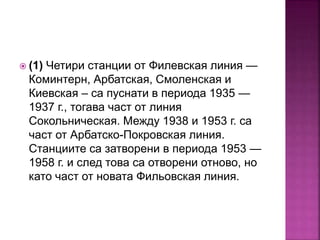  (1) Четири станции от Филевская линия —
Коминтерн, Арбатская, Смоленская и
Киевская – са пуснати в периода 1935 —
1937 г., тогава част от линия
Сокольническая. Между 1938 и 1953 г. са
част от Арбатско-Покровская линия.
Станциите са затворени в периода 1953 —
1958 г. и след това са отворени отново, но
като част от новата Фильовская линия.
 