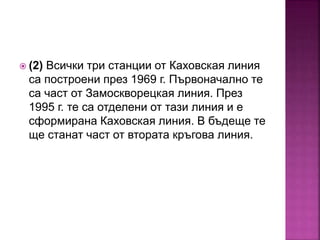  (2) Всички три станции от Каховская линия
са построени през 1969 г. Първоначално те
са част от Замоскворецкая линия. През
1995 г. те са отделени от тази линия и е
сформирана Каховская линия. В бъдеще те
ще станат част от втората кръгова линия.
 