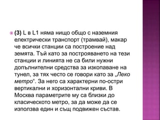  (3) L в L1 няма нищо общо с наземния
електрически транспорт (трамвай), макар
че всички станции са построение над
земята. Тъй като за построяването на тези
станции и линията не са били нужни
допълнителни средства за изкопаване на
тунел, за тях често се говори като за „Леко
метро“. За него са характерни по-остри
вертикални и хоризонтални криви. В
Москва параметрите му са близки до
класическото метро, за да може да се
използва един и същ подвижен състав.
 