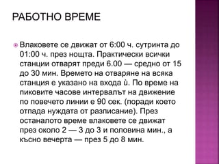  Влаковете се движат от 6:00 ч. сутринта до
01:00 ч. през нощта. Практически всички
станции отварят преди 6.00 — средно от 15
до 30 мин. Времето на отваряне на всяка
станция е указано на входа ù. По време на
пиковите часове интервалът на движение
по повечето линии е 90 сек. (поради което
отпада нуждата от разписание). През
останалото време влаковете се движат
през около 2 — 3 до 3 и половина мин., а
късно вечерта — през 5 до 8 мин.
 