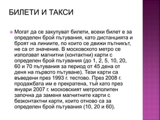  Могат да се закупуват билети, всеки билет е за
определен брой пътувания, като дистанцията и
броят на линиите, по които се движи пътникът,
не са от значение. В московското метро се
използват магнитни (контактни) карти с
определен брой пътувания (до 1, 2, 5, 10, 20,
60 и 70 пътувания за период от 45 дена от
деня на първото пътуване). Тези карти са
въведени през 1993 г. тестово. През 2008 г.
продажбата им е прекратена, тъй като през
януари 2007 г. московският метрополитен
започна да заменя магнитните карти с
безконтактни карти, които отново са за
определен брой пътувания (10, 20 и 60).
 