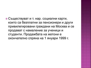  Съществуват и т. нар. социални карти,
които са безплатни за пенсионери и други
привилегировани граждани на Москва и се
продават с намаление за ученици и
студенти. Продажбата на жетони е
окончателно спряна на 1 януари 1999 г.
 