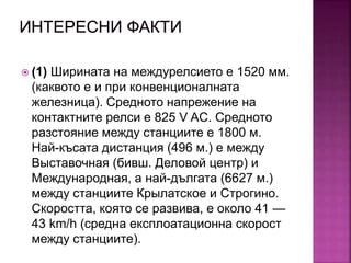  (1) Ширината на междурелсието е 1520 мм.
(каквото е и при конвенционалната
железница). Средното напрежение на
контактните релси е 825 V AC. Средното
разстояние между станциите е 1800 м.
Най-късата дистанция (496 м.) е между
Выставочная (бивш. Деловой центр) и
Международная, а най-дългата (6627 м.)
между станциите Крылатское и Строгино.
Скоростта, която се развива, е около 41 —
43 km/h (средна експлоатационна скорост
между станциите).
 