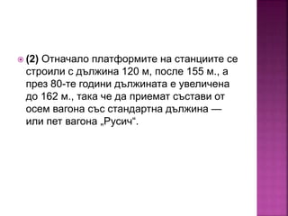  (2) Отначало платформите на станциите се
строили с дължина 120 м, после 155 м., а
през 80-те години дължината е увеличена
до 162 м., така че да приемат състави от
осем вагона със стандартна дължина —
или пет вагона „Русич“.
 