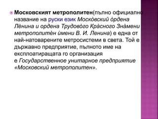  Московският метрополитен(пълно официално
название на руски език Моско̀ вский о̀ рдена
Лѐнина и ордена Трудово̀ го Кра̀ сного Зна̀ мени
метрополитѐн ѝмени В. И. Ленина) е една от
най-натоварените метросистеми в света. Той е
държавно предприятие, пълното име на
експлоатиращата го организация
е Государственное унитарное предприятие
«Московский метрополитен».
 