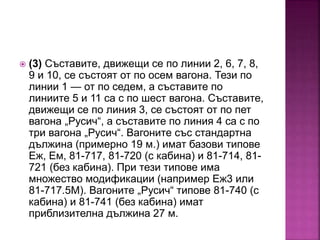  (3) Съставите, движещи се по линии 2, 6, 7, 8,
9 и 10, се състоят от по осем вагона. Тези по
линии 1 — от по седем, а съставите по
линиите 5 и 11 са с по шест вагона. Съставите,
движещи се по линия 3, се състоят от по пет
вагона „Русич“, а съставите по линия 4 са с по
три вагона „Русич“. Вагоните със стандартна
дължина (примерно 19 м.) имат базови типове
Еж, Ем, 81-717, 81-720 (с кабина) и 81-714, 81-
721 (без кабина). При тези типове има
множество модификации (например Еж3 или
81-717.5М). Вагоните „Русич“ типове 81-740 (с
кабина) и 81-741 (без кабина) имат
приблизителна дължина 27 м.
 
