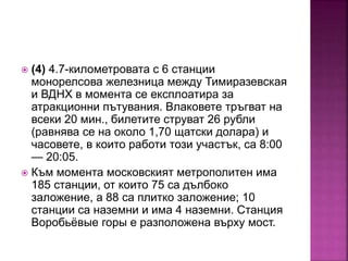  (4) 4.7-километровата с 6 станции
монорелсова железница между Тимиразевская
и ВДНХ в момента се експлоатира за
атракционни пътувания. Влаковете тръгват на
всеки 20 мин., билетите струват 26 рубли
(равнява се на около 1,70 щатски долара) и
часовете, в които работи този участък, са 8:00
— 20:05.
 Към момента московският метрополитен има
185 станции, от които 75 са дълбоко
заложение, а 88 са плитко заложение; 10
станции са наземни и има 4 наземни. Станция
Воробьёвые горы е разположена върху мост.
 