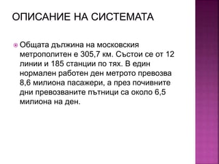  Общата дължина на московския
метрополитен е 305,7 км. Състои се от 12
линии и 185 станции по тях. В един
нормален работен ден метрото превозва
8,6 милиона пасажери, а през почивните
дни превозваните пътници са около 6,5
милиона на ден.
 