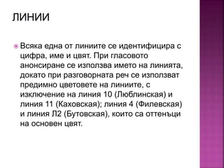  Всяка една от линиите се идентифицира с
цифра, име и цвят. При гласовото
анонсиране се използва името на линията,
докато при разговорната реч се използват
предимно цветовете на линиите, с
изключение на линия 10 (Люблинская) и
линия 11 (Каховская); линия 4 (Филевская)
и линия Л2 (Бутовская), които са оттенъци
на основен цвят.
 