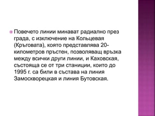  Повечето линии минават радиално през
града, с изключение на Кольцевая
(Кръговата), която представлява 20-
километров пръстен, позволяващ връзка
между всички други линии, и Каховская,
състояща се от три станиции, които до
1995 г. са били в състава на линия
Замоскворецкая и линия Бутовская.
 