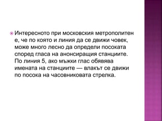  Интересното при московския метрополитен
е, че по която и линия да се движи човек,
може много лесно да определи посоката
според гласа на анонсиращия станциите.
По линия 5, ако мъжки глас обявява
имената на станциите — влакът се движи
по посока на часовниковата стрелка.
 