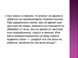  Ако гласът е женски, то влакът се движи в
обратна на часовниковата стрелка посока.
При радиалните линии, ако се движи към
центъра на града, имената на станциите се
обявяват от мъж, ако се движи от центъра
към покрайнините, гласът е женски. Или
както разпространилото се сред хората
правило гласи — „шефът ти те вика на
работа, жената ти те вика вкъщи“.
 