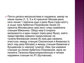  Почти цялата метросистема е подземна, макар че
някои линии (1, 2, 3 и 4) пресичат Москва-река,
като линия 1 пресича още и река Яуза (чрез мост),
а също така Арбатско-Покровская линия (3)
пресича Москва-река чрез мост след наземната
станция Мякинино. Общо има 5 открити
метромоста и един покрит (през река Яуза), който
представлява наземно продължение на
тунела.Филевская линия (4) има два наземни
участъка: между станция Смоленская и Киевская (с
мост над река Москва) и между станция Киевская и
Кунцевская (с няколко тунела). Има три наземни
станции на линия Арбатско-Покровская, една на
линията Таганско-Краснопресненская и четири
надземни станции по Л1 (Бутовская).
 
