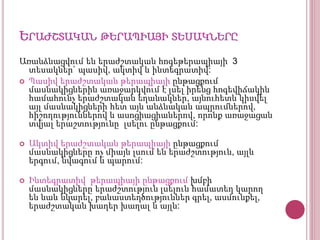 ԵՐԱԺՇՏԱԿԱՆ ԹԵՐԱՊԻԱՅԻ ՏԵՍԱԿՆԵՐԸ
Առանձնացվում են երաժշտական հոգեթերապիայի 3
տեսակներ` պասիվ, ակտիվ և ինտեգրատիվ:
 Պասիվ երաժշտական թերապիայի ընթացքում
մասնակիցներին առաջարկվում է լսել իրենց հոգեվիճակին
համահունչ երաժշտական եղանակներ, այնուհետև կիսվել
այլ մասնակիցների հետ այն անձնական ապրումներով,
հիշողություններով և ասոցիացիաներով, որոնք առաջացան
տվյալ երաշտությունը լսելու ընթացքում:
 Ակտիվ երաժշտական թերապիայի ընթացքում
մասնակիցները ոչ միայն լսում են երաժշտություն, այլև
երգում, նվագում և պարում:
 Ինտեգրատիվ թերապիայի ընթացքում խմբի
մասնակիցները երաժշտություն լսելուն համատեղ կարող
են նաև նկարել, բանաստեղծություններ գրել, ասմունքել,
երաժշտական խաղեր խաղալ և այլն:
 