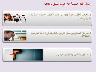 رابع اا- الآثار الناتجة عن عيوب النطق والكلام: 
1 ـ تعرض الطفل للسخرية والستهزاء من الآخرين؛ مما يزيد من ثورات 
غضبه وانفعاله. 
2 ـ حرمان المصاب من بعض الفرص كالمشاركة في الذاعة المدرسية 
والحتفالت . 
3 ـ الشعور بالنقص، والخجل والحرمان . 
 