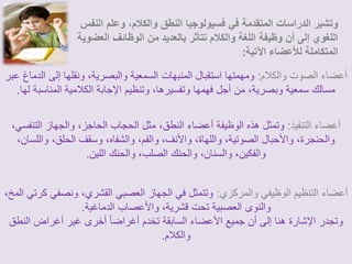 وتشير الدراسات المتقدمة في فسيولوجيا النطق والكلام، وعلم النفس 
اللغوي إلى أن وظيفة اللغة والكلام تتأثر بالعديد من الوظائف العضوية 
المتكاملة للأعضاء الآتية: 
أعضاء الصوت والكلام: ومهمتها استقبال المنبهات السمعية والبصرية، ونقلها إلى الدماغ عبر 
مسالك سمعية وبصرية، من أجل فهمها وتفسيرها، وتنظيم الإجابة الكلامية المناسبة لها. 
أعضاء التنفيذ: وتمثل هذه الوظيفة أعضاء النطق، مثل الحجاب الحاجز، والجهاز التنفسي، 
والحنجرة، والأحبال الصوتية، واللهاة، والأنف، والفم، والشفاه، وسقف الحلق، واللسان، 
والفكين، والسنان، والحنك الصلب، والحنك اللين. 
أعضاء التنظيم الوظيفي والمركزي: وتتمثل في الجهاز العصبي القشري، ونصفي كرتي المخ، 
والنوى العصبية تحت قشرية، والأعصاب الدماغية. 
وتجدر الإشارة هنا إلى أن جميع الأعضاء السابقة تخدم أغراضا أخرى غير أغراض النطق 
والكلام. 
 