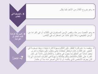 5 ـ الخمخمة في 
الكلام: 
• وهو خروج الكلام من الأنف كما يقال. 
6 ـ السرعة الزائدة 
أثناء الكلام أو 
القراءة: 
• وهو التحدث بسرعة، ونقص الزمن المستغرق في الكلام، أو في القراءة عن 
الزمن الطبيعي، وهذا ناتج غالبا عن اضطراب في التنفس. 
7ـ التلعثم: 
• ويقصد به عدم قدرة الطفل على التكلم بسهولة فتراه يتهته، ويجد صعوبة في 
التعبير عن أفكاره. فتارة ينتظر لحظات حتى يتغلب على خجله، وأخرى 
يعجز تماما عن النطق بما يجول في خاطره. والتلعثم ليس ناشئ ا عًن عدم 
القدرة على الكلام فالمتلعثم يتكلم بطلاقة وسهولة في الظرف المناسب أي إذا 
كان يعرف الشخص الذي يكلمه، أو إذا كان أصغر منه سنا أو مقام ا.ً 
 