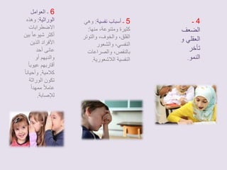 4 ـ 
الضعف 
العقلي و 
تأخر 
النمو. 
5 ـ أسباب نفسية: وهي 
كثيرة ومتنوعة، منها: 
القلق، والخوف، والتوتر 
النفسي، والشعور 
بالنقص، والصراعات 
النفسية اللاشعورية. 
6 ـ العوامل 
الوراثية: وهذه 
الاضطرابات 
أكثر شيوعا بين 
الأفراد الذين 
عانى أحد 
والديهم أو 
أقاربهم عيوبا كلامية, وأحيانا تكون الوراثة 
عاملاً ممهداً 
للإصابة. 
 