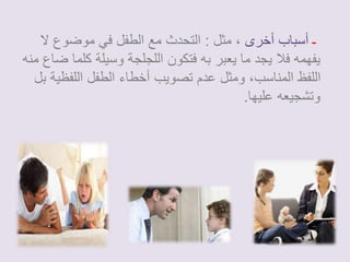 ـ أسباب أخرى ، مثل : التحدث مع الطفل في موضوع لا 
يفهمه فلا يجد ما يعبر به فتكون اللجلجة وسيلة كلما ضاع منه 
اللفظ المناسب، ومثل عدم تصويب أخطاء الطفل اللفظية بل 
وتشجيعه عليها. 
 