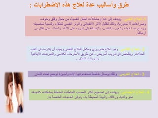 طرق وأساليب عدة لعلاج هذه الإضطرابات : 
1ـ العلاج النفسي : ويهدف إلى علاج مشكلات الطفل النفسية، من خجل وقلق وخوف، 
وصراعات لا شعورية، وذلك لتقليل الأثر الانفعالي والتوتر النفسي للطفل، ولتنمية شخصيته 
ووضع حد لخجله وشعوره بالنقص، بالإضافة إلى تدريبه على الأخذ والعطاء حتى نقلل من 
ارتباكه. 
2 ـ العلاج الكلامي : وهو علاج ضروري ومكمل للعلاج النفسي ويجب أن يلازمه في أغلب 
الحالات, ويتلخص في تدريب المريض ـ عن طريق الاسترخاء الكلامي والتمرينات الإيقاعية 
وتمرينات النطق ـ. 
3 ـ العلاج التقويمي : وذلك بوسائل خاصة تستخدم فيها آلات وأجهزة توضع تحت اللسان. 
4 ـ العلاج الاجتماعي : ويهدف إلى تصحيح أفكار المصاب الخاطئة، المتعلقة بمشكلته، كاتجاهه 
نحو والديه، ورفاقه، والبيئة المحيطة به، وتوفير الحاجات الخاصة به. 
 