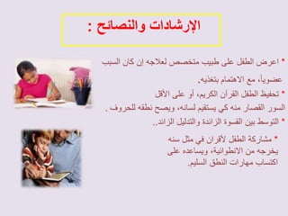 الإرشادات والنصائح : 
* اعرض الطفل على طبيب متخصص لعلاجه إن كان السبب 
عضويا،ً مع الاهتمام بتغذيه. 
* تحفيظ الطفل القرآن الكريم، أو على الأقل 
السور القصار منه كي يستقيم لسانه، ويصح نطقه للحروف . 
* التوسط بين القسوة الزائدة والتدليل الزائد.. 
* مشاركة الطفل لأقران في مثل سنه 
يخرجه من الانطوائية، ويساعده على 
اكتساب مهارات النطق السليم. 
 