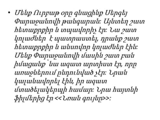 • Մենք Ուրբաթ օրը գնացինք Սերգեյ
Փարաջանովի թանգարան: Այնտեղ շատ
հետաքրքիր և տպավորիչ էր: Նա շատ
կոլաժներ է պատրաստել, դրանք շատ
հետաքրքիր և անսովոր կոլաժներ էին:
Մենք Փարաջանովի մասին շատ բան
իմացանք՝ նա ազատ արտիստ էր, որը
առաջներում ընդունված չէր: Նրան
կալանավորել էին, իր ազատ
մտածելակերպի համար: Նրա հայտնի
ֆիլմերից էր <<Նռան գույնը>>:
 