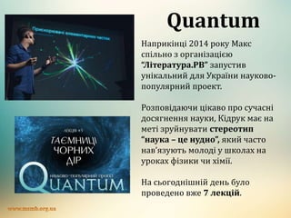 Quantum
Наприкінці 2014 року Макс
спільно з організацією
“Література.РВ” запустив
унікальний для України науково-
популярний проект.
Розповідаючи цікаво про сучасні
досягнення науки, Кідрук має на
меті зруйнувати стереотип
“наука – це нудно”, який часто
нав’язують молоді у школах на
уроках фізики чи хімії.
На сьогоднішній день було
проведено вже 7 лекцій.
 