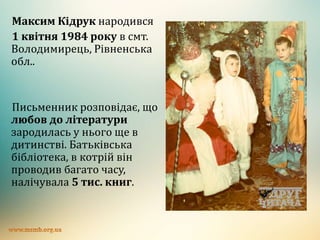 Максим Кідрук народився
1 квітня 1984 року в смт.
Володимирець, Рівненська
обл..
Письменник розповідає, що
любов до літератури
зародилась у нього ще в
дитинстві. Батьківська
бібліотека, в котрій він
проводив багато часу,
налічувала 5 тис. книг.
 