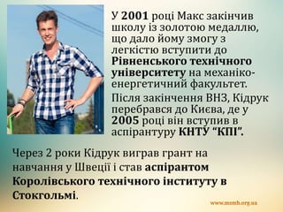 У 2001 році Макс закінчив
школу із золотою медаллю,
що дало йому змогу з
легкістю вступити до
Рівненського технічного
університету на механіко-
енергетичний факультет.
Після закінчення ВНЗ, Кідрук
перебрався до Києва, де у
2005 році він вступив в
аспірантуру КНТУ “КПІ”.
Через 2 роки Кідрук виграв грант на
навчання у Швеції і став аспірантом
Королівського технічного інституту в
Стокгольмі.
 