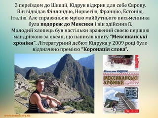 З переїздом до Швеції, Кідрук відкрив для себе Європу.
Він відвідав Фінляндію, Норвегію, Францію, Естонію,
Італію. Але справжньою мрією майбутнього письменника
була подорож до Мексики і він здійснив її.
Молодий хлопець був настільки вражений своєю першою
мандрівкою за океан, що написав книгу “Мексиканські
хроніки”. Літературний дебют Кідрука у 2009 році було
відзначено премією “Коронація слова”.
 