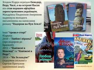 Згодом Кідрук відвідав Еквадор,
Перу, Чилі, а на острові Пасхи
він став першим офіційно
зареєстрованим українцем.
Мандрівка Південною Америкою
надихнула молодого
письменника на написання
роману “Подорож на Пуп Землі”.
Інші “тревел-сторі”
Кідрука:
2010 – “Любов і піраньї”
(про подорож до
Бразилії);
2011 – “Навіжені в
Мексиці” та “Навіжені в
Перу”;
2014 – “На Зеландію!”
(підсумки спільної з
Сергієм Притулою
одноіменної акції).
 