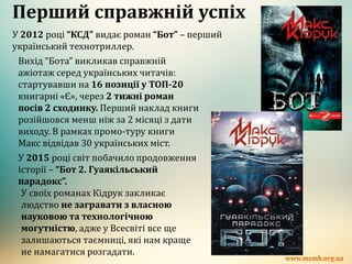 Перший справжній успіх
У 2012 році “КСД” видає роман “Бот” – перший
український технотриллер.
Вихід “Бота” викликав справжній
ажіотаж серед українських читачів:
стартувавши на 16 позиції у ТОП-20
книгарні «Є», через 2 тижні роман
посів 2 сходинку. Перший наклад книги
розійшовся менш ніж за 2 місяці з дати
виходу. В рамках промо-туру книги
Макс відвідав 30 українських міст.
У 2015 році світ побачило продовження
історії – “Бот 2. Гуаякільський
парадокс”.
У своїх романах Кідрук закликає
людство не загравати з власною
науковою та технологічною
могутністю, адже у Всесвіті все ще
залишаються таємниці, які нам краще
не намагатися розгадати.
 
