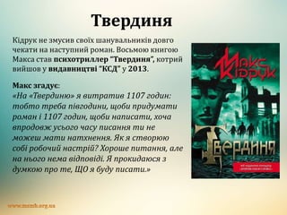 Твердиня
Кідрук не змусив своїх шанувальників довго
чекати на наступний роман. Восьмою книгою
Макса став психотриллер “Твердиня”, котрий
вийшов у видавництві “КСД” у 2013.
Макс згадує:
«На «Твердиню» я витратив 1107 годин:
тобто треба півгодини, щоби придумати
роман і 1107 годин, щоби написати, хоча
впродовж усього часу писання ти не
можеш мати натхнення. Як я створюю
собі робочий настрій? Хороше питання, але
на нього нема відповіді. Я прокидаюся з
думкою про те, ЩО я буду писати.»
 