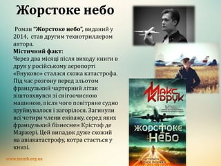 Жорстоке небо
Роман “Жорстоке небо”, виданий у
2014, став другим технотриллером
автора.
Містичний факт:
Через два місяці після виходу книги в
друк у російському аеропорті
«Внуково» сталася схожа катастрофа.
Під час розгону перед зльотом
французький чартерний літак
зіштовхнувся зі снігоочисною
машиною, після чого повітряне судно
зруйнувалося і загорілося. Загинули
всі чотири члени екіпажу, серед яких
французький бізнесмен Крістоф де
Маржері. Цей випадок дуже схожий
на авіакатастрофу, котра стається у
книзі.
 