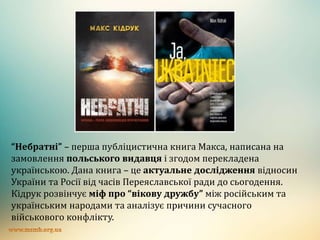 “Небратні” – перша публіцистична книга Макса, написана на
замовлення польського видавця і згодом перекладена
українською. Дана книга – це актуальне дослідження відносин
України та Росії від часів Переяславської ради до сьогодення.
Кідрук розвінчує міф про “вікову дружбу” між російським та
українським народами та аналізує причини сучасного
військового конфлікту.
 